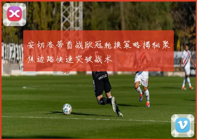 安切洛蒂首战欧冠轮换策略揭秘聚焦边路快速突破战术