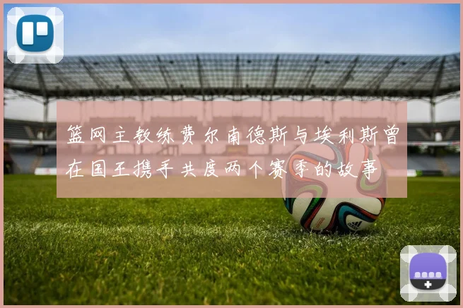篮网主教练费尔南德斯与埃利斯曾在国王携手共度两个赛季的故事