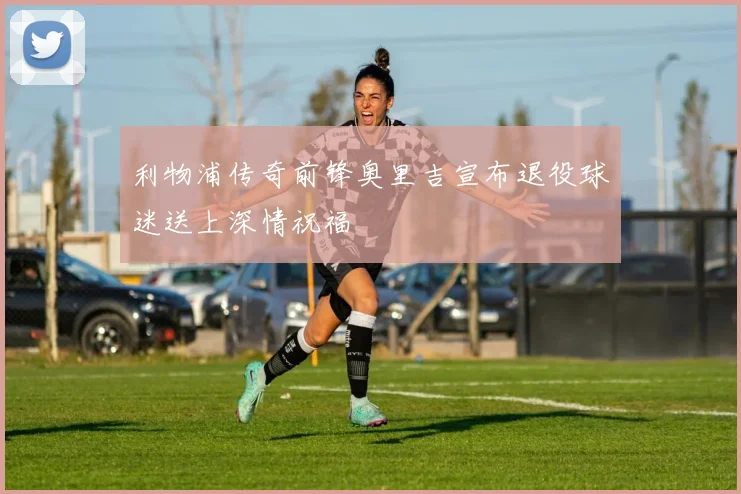 利物浦传奇前锋奥里吉宣布退役球迷送上深情祝福