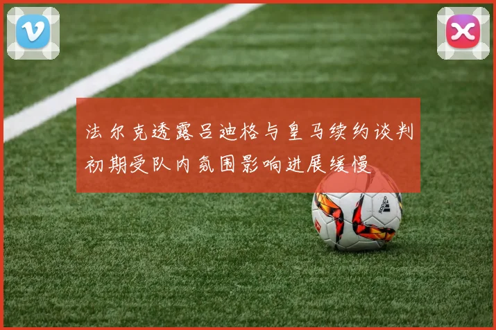 法尔克透露吕迪格与皇马续约谈判初期受队内氛围影响进展缓慢