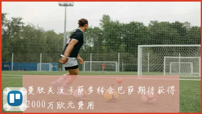 曼联关注卡萨多转会巴萨期待获得2000万欧元费用