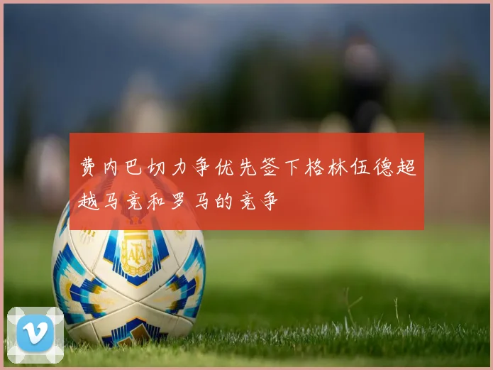 费内巴切力争优先签下格林伍德超越马竞和罗马的竞争