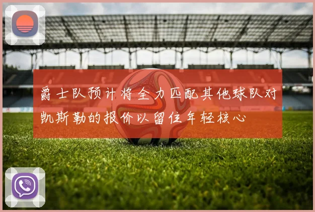 爵士队预计将全力匹配其他球队对凯斯勒的报价以留住年轻核心