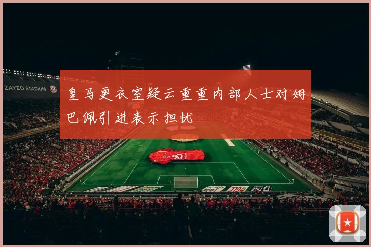 皇马更衣室疑云重重内部人士对姆巴佩引进表示担忧