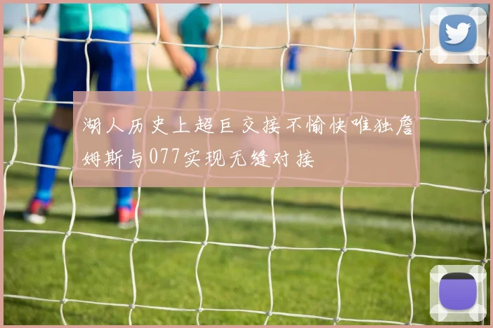 湖人历史上超巨交接不愉快唯独詹姆斯与077实现无缝对接