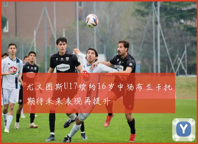 尤文图斯U17续约16岁中场布兰卡托期待未来表现再提升