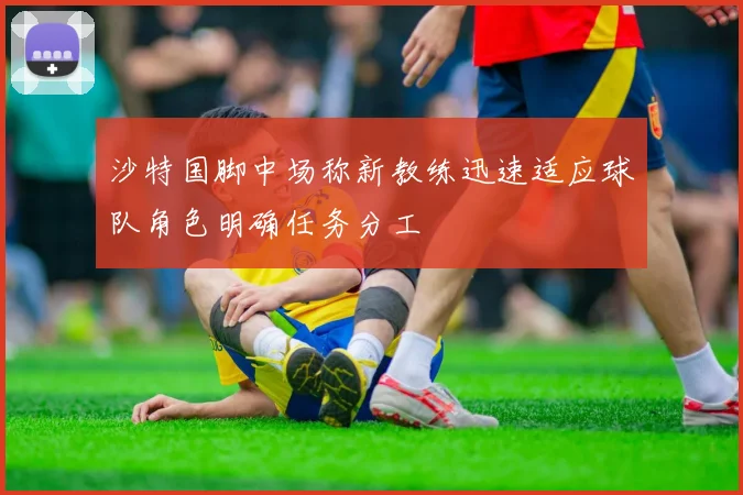 沙特国脚中场称新教练迅速适应球队角色明确任务分工