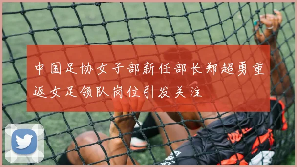 中国足协女子部新任部长郑超勇重返女足领队岗位引发关注