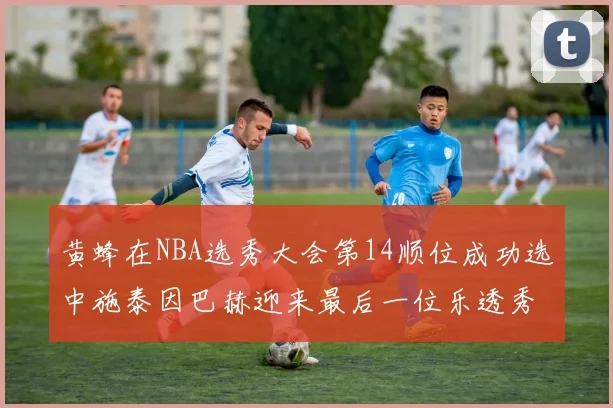 黄蜂在NBA选秀大会第14顺位成功选中施泰因巴赫迎来最后一位乐透秀