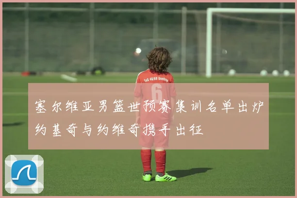 塞尔维亚男篮世预赛集训名单出炉约基奇与约维奇携手出征
