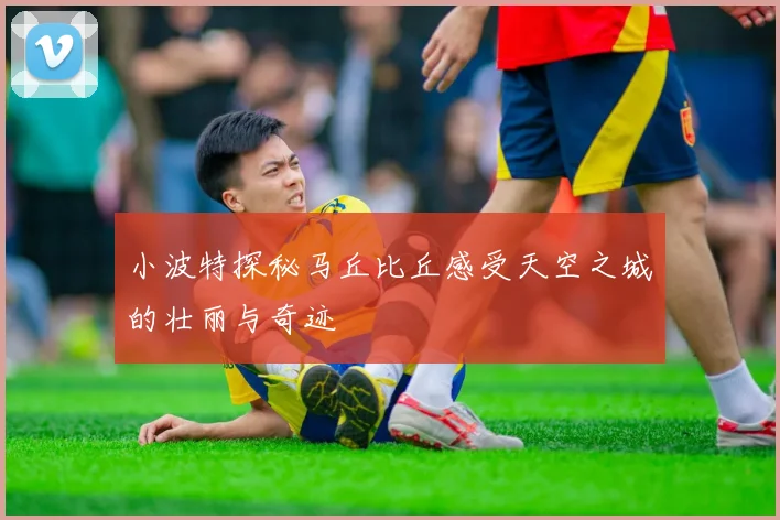 小波特探秘马丘比丘感受天空之城的壮丽与奇迹