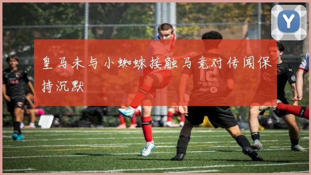 皇马未与小蜘蛛接触马竞对传闻保持沉默